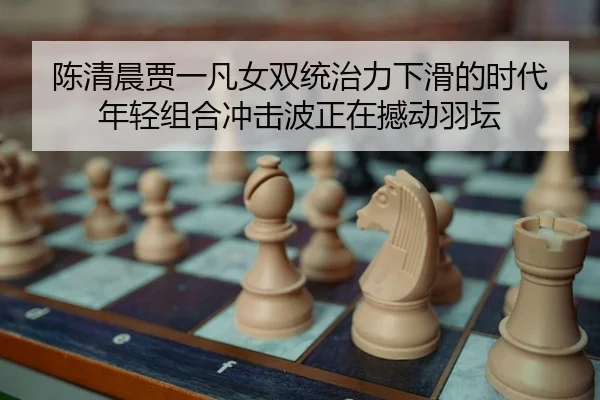 陈清晨贾一凡女双统治力下滑的时代 年轻组合冲击波正在撼动羽坛